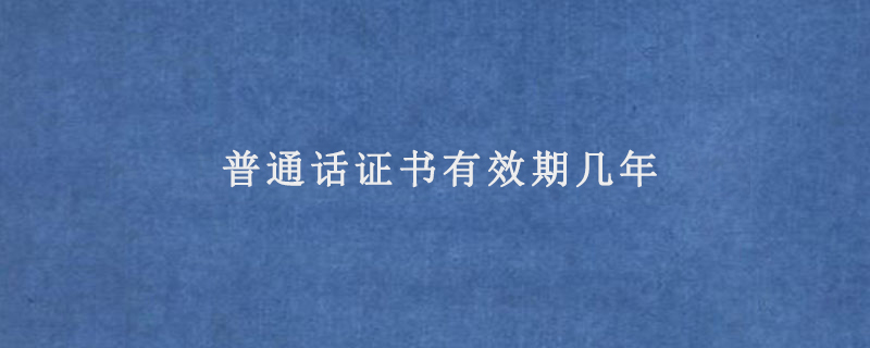 普通话证书有效期几年(普通话证会不会过期)