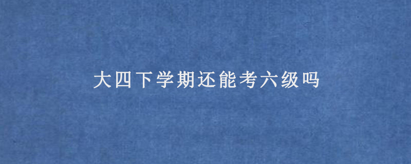 大四下学期还能考六级吗(大四下学期还能不能参加六级考试)