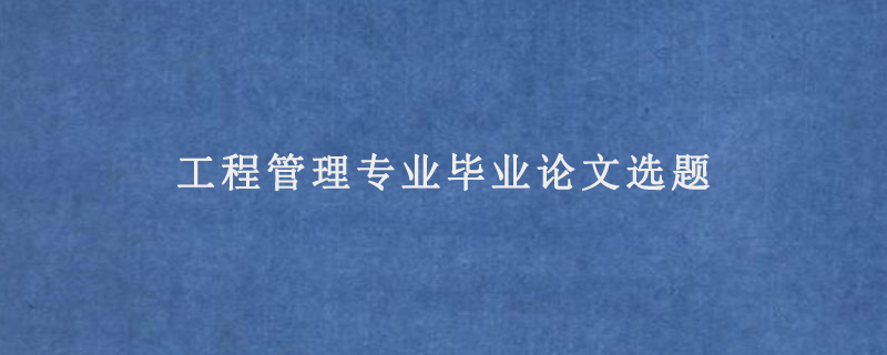 工程管理专业毕业论文选题(工程管理专业论文选题方向)