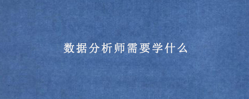 数据分析师需要学什么(数据分析师需要掌握什么知识)