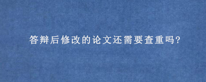 答辩后修改的论文还需要查重吗?