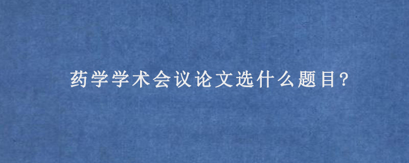 药学学术会议论文选什么题目?