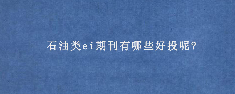 石油类ei期刊有哪些好投呢?