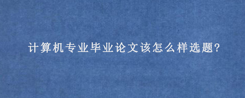 计算机专业毕业论文该怎么样选题?