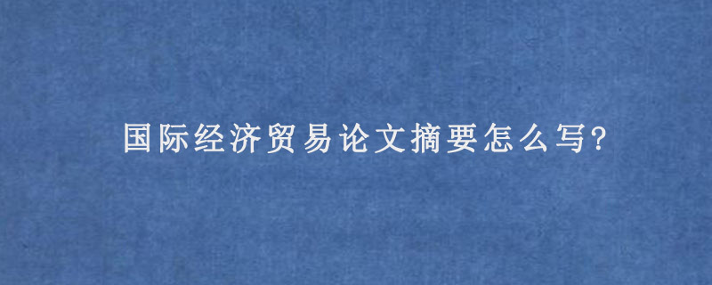 国际经济贸易论文摘要怎么写?