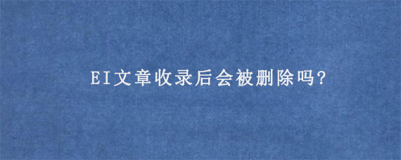 EI文章收录后会被删除吗?