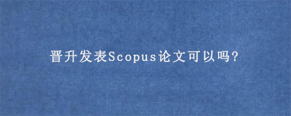 晋升发表Scopus论文可以吗?