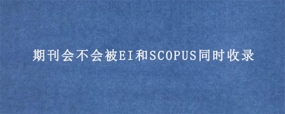 期刊会不会被EI和SCOPUS同时收录?