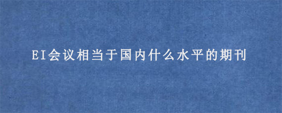 EI会议相当于国内什么水平的期刊?