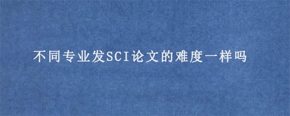 不同专业发SCI论文的难度一样吗?