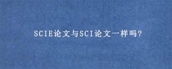 SCIE论文与SCI论文一样吗?