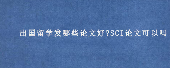 出国留学发哪些论文好?SCI论文可以吗?