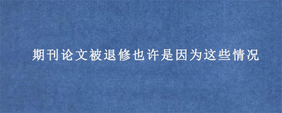 期刊论文被退修也许是因为这些情况