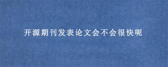 开源期刊发表论文会不会很快呢?