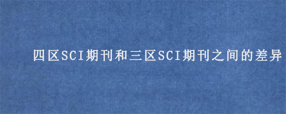 四区SCI期刊和三区SCI期刊之间的差异