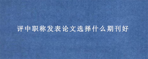 评中职称发表论文选择什么期刊好?有什么要求?