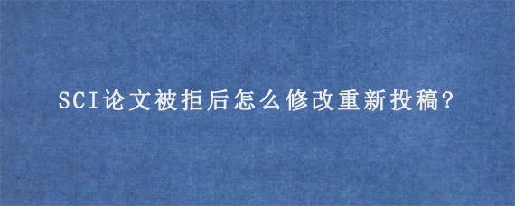 SCI论文被拒后怎么修改重新投稿?