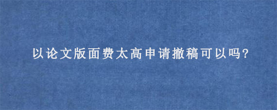 以论文版面费太高申请撤稿可以吗?