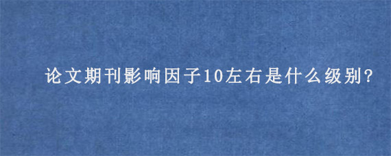 论文期刊影响因子10左右是什么级别?