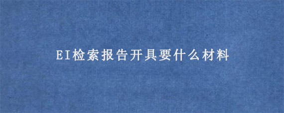 EI检索报告开具要什么材料?