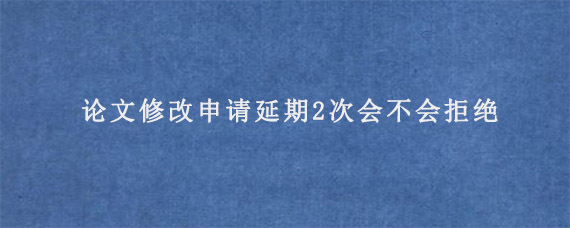 论文修改申请延期2次会不会拒绝?