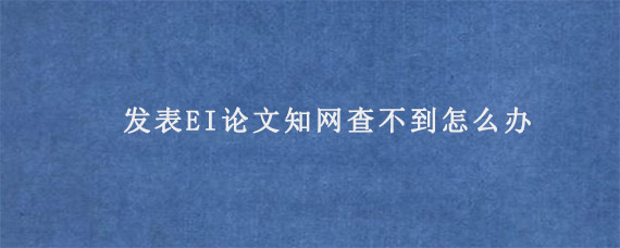 发表EI论文知网查不到怎么办?