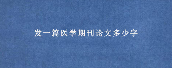 发一篇医学期刊论文多少字?