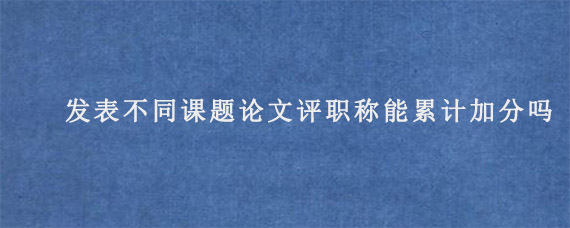 发表不同课题论文评职称能累计加分吗?