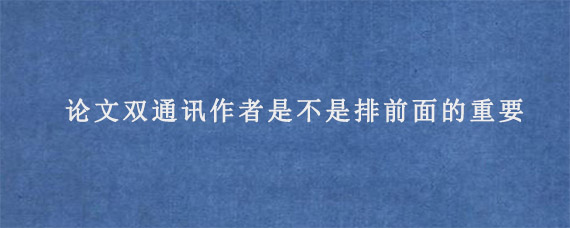 论文双通讯作者是不是排前面的重要?