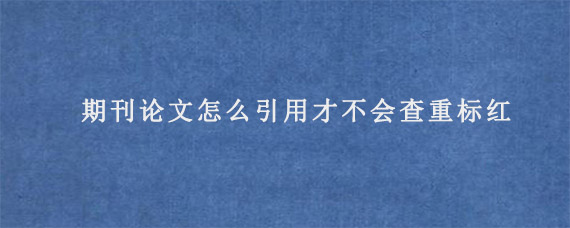 期刊论文怎么引用才不会查重标红?