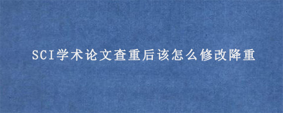 SCI学术论文查重后该怎么修改降重?  