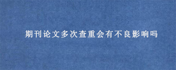 期刊论文多次查重会有不良影响吗?