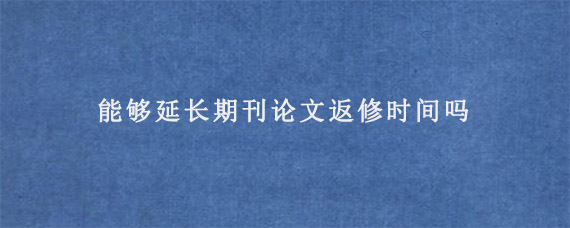 能够延长期刊论文返修时间吗?