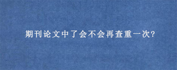 期刊论文中了会不会再查重一次?