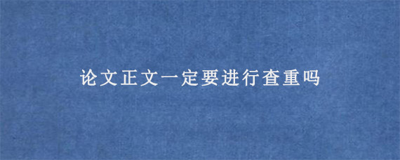 论文正文一定要进行查重吗?