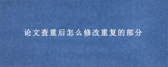 论文查重后怎么修改重复的部分?