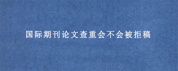 国际期刊论文查重会不会被拒稿?