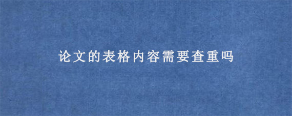 论文的表格内容需要查重吗?