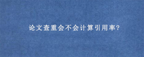 论文查重会不会计算引用率?