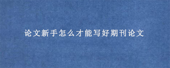 论文新手怎么才能写好期刊论文?