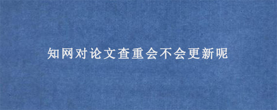 知网对论文查重会不会更新呢?