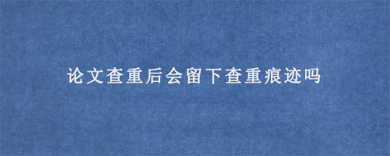 论文查重后会留下查重痕迹吗?