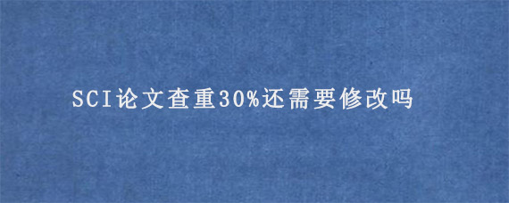 SCI论文查重30%还需要修改吗?