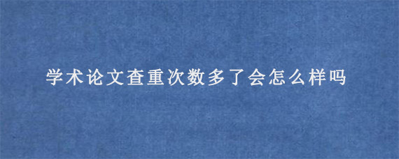 学术论文查重次数多了会怎么样吗?