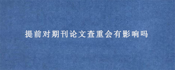 提前对期刊论文查重会有影响吗?