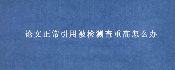 论文正常引用被检测查重高怎么办?