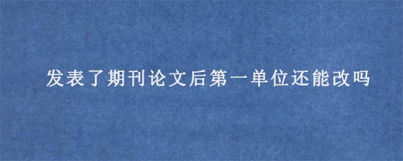 发表了期刊论文后第一单位还能改吗?