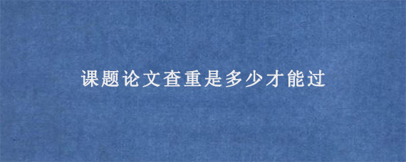 课题论文查重是多少才能过?