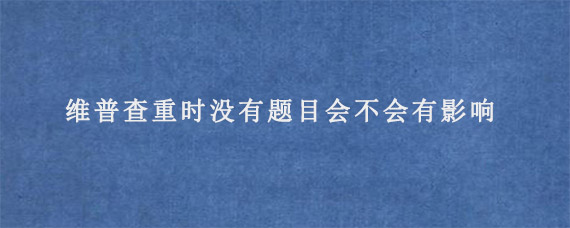 维普查重时没有题目会不会有影响?