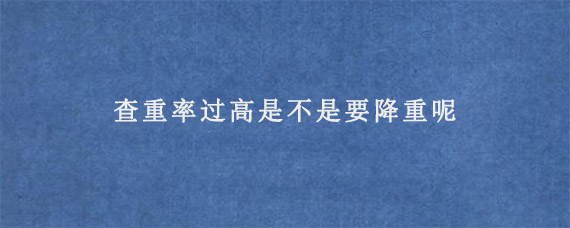 查重率过高是不是要降重呢?